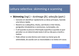 Leitura selectiva: skimming e scanning

• Skimming (ingl.) – écrémage (fr), selecção (port.)
   – Consiste em identificar rapidamente as ideias principais, fazendo
     uma leitura rápida.
   – Recorre-se a cabeçalhos, títulos, sub-títulos e inter-títulos,
     parágrafos introdutórios e conclusivos, numerações, etc.
   – É útil quando se procura informação específica e quando se quer
     perceber se um determinado texto é útil ou não para a tarefa a
     realizar.
   – Pode utilizar-se esta técnica com maior ou menor grau de
     seletividade, de acordo com as necessidades e os textos em causa.
 