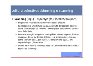 Leitura selectiva: skimming e scanning

• Scanning (ingl.) – repérage (fr.), localização (port.)
   – Exige que o leitor saiba aquilo de que está à procura.
   – Corresponde a uma leitura rápida, no intuito de localizar palavras-
     chave (conceitos) – da “mesma” forma que se procura uma palavra
     num dicionário.
   – Presta-se atenção a aspectos semiogáficos – como negritos, itálicos,
     mudanças de cor ou de tipo de letra – e a organizadores textuais –
     como “por um lado…, por outro…”, “em primeiro lugar…, em
     segundo lugar…, finalmente…”.
   – Depois de se fazer o scanning, pode ser útil voltar atrás utilizando a
     técnica de skimming.
 