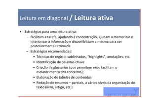 Leitura em diagonal / Leitura ativa

• Estratégias para uma leitura ativa:
   – facilitam a tarefa, ajudando à concentração, ajudam a memorizar e
      interiorizar a informação e disponibilizam a mesma para ser
      posteriormente retomada.
   – Estratégias recomendadas:
        • Técnicas de registo: sublinhados, “highlights”, anotações, etc.
        • Identificação de palavras-chave
        • Criação de glossários (que permitem e/ou facilitam o
          esclarecimento dos conceitos);
        • Elaboração de tabelas de conteúdos
        • Redação de resumos – parciais, a vários níveis da organização do
          texto (livro, artigo, etc.)
 