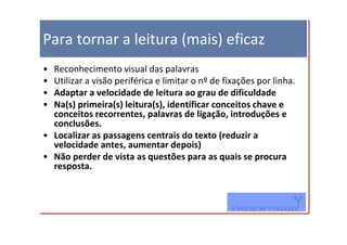 Para tornar a leitura (mais) eficaz
• Reconhecimento visual das palavras
• Utilizar a visão periférica e limitar o nº de fixações por linha.
• Adaptar a velocidade de leitura ao grau de dificuldade
• Na(s) primeira(s) leitura(s), identificar conceitos chave e
  conceitos recorrentes, palavras de ligação, introduções e
  conclusões.
• Localizar as passagens centrais do texto (reduzir a
  velocidade antes, aumentar depois)
• Não perder de vista as questões para as quais se procura
  resposta.
 