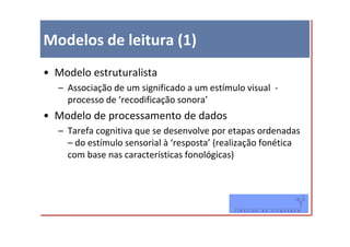 Modelos de leitura (1)
• Modelo estruturalista
   – Associação de um significado a um estímulo visual -
     processo de ‘recodificação sonora’
• Modelo de processamento de dados
   – Tarefa cognitiva que se desenvolve por etapas ordenadas
     – do estímulo sensorial à ‘resposta’ (realização fonética
     com base nas características fonológicas)
 