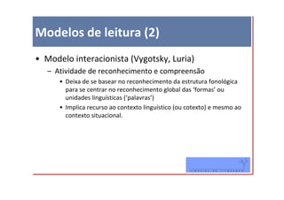 Modelos de leitura (2)
• Modelo interacionista (Vygotsky, Luria)
   – Atividade de reconhecimento e compreensão
      • Deixa de se basear no reconhecimento da estrutura fonológica
        para se centrar no reconhecimento global das ‘formas’ ou
        unidades linguísticas (‘palavras’)
      • Implica recurso ao contexto linguístico (ou cotexto) e mesmo ao
        contexto situacional.
 