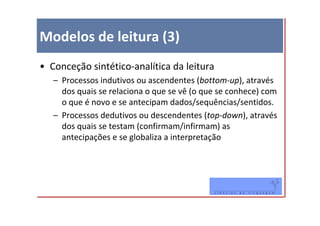 Modelos de leitura (3)
• Conceção sintético-analítica da leitura
   – Processos indutivos ou ascendentes (bottom-up), através
     dos quais se relaciona o que se vê (o que se conhece) com
     o que é novo e se antecipam dados/sequências/sentidos.
   – Processos dedutivos ou descendentes (top-down), através
     dos quais se testam (confirmam/infirmam) as
     antecipações e se globaliza a interpretação
 
