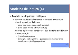 Modelos de leitura (4)
• Modelo das hipóteses múltiplas
  – Decorre de desenvolvimentos associados à conceção
    sintético-analítica da leitura
     • plano local (micro-estruturas linguísticas)
     • plano global (macro-estrutura textual)
  – Recurso a processos conscientes que ajudem/monitorizem
    a interpretação
     • (Estratégias cognitivas)
     • Estratégias metacognitivas – que desautomatizam de forma
       consciente as estratégias cognitivas
 