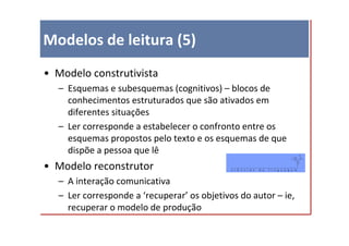 Modelos de leitura (5)
• Modelo construtivista
  – Esquemas e subesquemas (cognitivos) – blocos de
    conhecimentos estruturados que são ativados em
    diferentes situações
  – Ler corresponde a estabelecer o confronto entre os
    esquemas propostos pelo texto e os esquemas de que
    dispõe a pessoa que lê
• Modelo reconstrutor
  – A interação comunicativa
  – Ler corresponde a ‘recuperar’ os objetivos do autor – ie,
    recuperar o modelo de produção
 