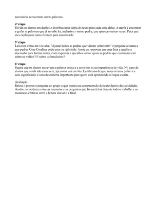 necessário acrescentar outras palavras.

4ª etapa
Divida os alunos em duplas e distribua uma cópia do texto para cada uma delas. A tarefa é encontrar
e grifar as palavras que já se sabe ler, inclusive o termo pedra, que aparece muitas vezes. Peça que
eles expliquem como fizeram para encontrá-lo.

5ª etapa
Leia este verso em voz alta: "Ajuntei todas as pedras que vieram sobre mim" e pergunte à turma a
que pedras Cora Coralina pode estar se referindo. Anote as respostas em uma lista e amplie a
discussão para formar outra, com respostas a questões como: quais as pedras que costumam cair
sobre os velhos? E sobre os brasileiros?

6ª etapa
Sugira que os alunos escrevam a palavra pedra e a associem à sua experiência de vida. No caso de
alunos que ainda não escrevem, aja como um escriba. Lembre-os de que associar uma palavra a
seus significados é uma descoberta importante para quem está aprendendo a língua escrita.

Avaliação
Releia o poema e pergunte ao grupo o que mudou na compreensão do texto depois das atividades.
Analise a coerência entre as respostas e as perguntas que foram feitas durante todo o trabalho e as
mudanças efetivas entre a leitura inicial e a final.
 