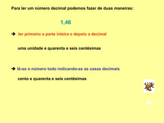    ler primeiro a parte inteira e depois a decimal Para ler um número decimal podemos fazer de duas maneiras:     lê-se o número todo indicando-se as casas decimais uma unidade e quarenta e seis centésimas cento e quarenta e seis centésimas 1,46 