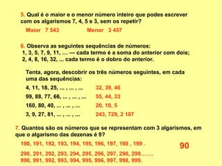 5.  Qual é o maior e o menor número inteiro que podes escrever com os algarismos 7, 4, 5 e 3, sem os repetir?  6.  Observa as seguintes sequências de números: 1, 3, 5, 7, 9, 11, … — cada termo é a soma do anterior com dois; 2, 4, 8, 16, 32, ... cada termo é o dobro do anterior.  Maior  7 543 Menor  3 457 Tenta, agora, descobrir os três números seguintes, em cada uma das sequências:  4, 11, 18, 25, ... , ... , ...  99, 88, 77, 66, ... , ... , ...  160, 80, 40, ... , ... , ...  3, 9, 27, 81, ... , ... , ...  7.  Quantos são os números que se representam com 3 algarismos, em que o algarismo das dezenas é 9? 32, 39, 46 55, 44, 33 20, 10, 5 243, 729, 2 187 190, 191, 192, 193, 194, 195, 196, 197, 198 , 199 . 290, 291, 292, 293, 294, 295, 296, 297, 298, 299……. 990, 991, 992, 993, 994, 995, 996, 997, 998, 999.  90 