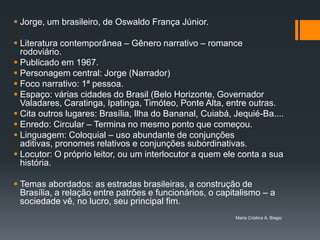  Jorge, um brasileiro, de Oswaldo França Júnior.

 Literatura contemporânea – Gênero narrativo – romance
  rodoviário.
 Publicado em 1967.
 Personagem central: Jorge (Narrador)
 Foco narrativo: 1ª pessoa.
 Espaço: várias cidades do Brasil (Belo Horizonte, Governador
  Valadares, Caratinga, Ipatinga, Timóteo, Ponte Alta, entre outras.
 Cita outros lugares: Brasília, Ilha do Bananal, Cuiabá, Jequié-Ba....
 Enredo: Circular – Termina no mesmo ponto que começou.
 Linguagem: Coloquial – uso abundante de conjunções
  aditivas, pronomes relativos e conjunções subordinativas.
 Locutor: O próprio leitor, ou um interlocutor a quem ele conta a sua
  história.

 Temas abordados: as estradas brasileiras, a construção de
  Brasília, a relação entre patrões e funcionários, o capitalismo – a
  sociedade vê, no lucro, seu principal fim.
                                                          Maria Cristina A. Biagio
 