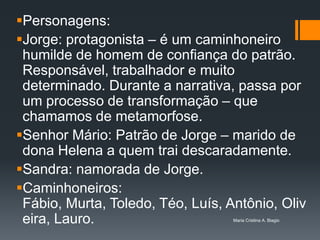 Personagens:
Jorge: protagonista – é um caminhoneiro
 humilde de homem de confiança do patrão.
 Responsável, trabalhador e muito
 determinado. Durante a narrativa, passa por
 um processo de transformação – que
 chamamos de metamorfose.
Senhor Mário: Patrão de Jorge – marido de
 dona Helena a quem trai descaradamente.
Sandra: namorada de Jorge.
Caminhoneiros:
 Fábio, Murta, Toledo, Téo, Luís, Antônio, Oliv
 eira, Lauro.                      Maria Cristina A. Biagio
 