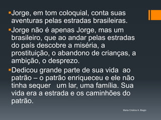 Jorge, em tom coloquial, conta suas
 aventuras pelas estradas brasileiras.
Jorge não é apenas Jorge, mas um
 brasileiro, que ao andar pelas estradas
 do país descobre a miséria, a
 prostituição, o abandono de crianças, a
 ambição, o desprezo.
Dedicou grande parte de sua vida ao
 patrão – o patrão enriqueceu e ele não
 tinha sequer um lar, uma família. Sua
 vida era a estrada e os caminhões do
 patrão.
                                   Maria Cristina A. Biagio
 