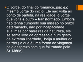 O Jorge, do final do romance, não é o
                             Maria Cristina A. Biagio


 mesmo Jorge do início. Ele não volta ao
 ponto de partida, na realidade, o Jorge
 que volta é outro – transformado. Embora
 não tenha cumprido sua missão no prazo
 determinado, não por incapacidade
 sua, mas por barreiras da natureza, ele
 se sente livre da opressão e num gesto
 de extrema liberdade, beija a mulher do
 patrão ( o que é uma forma de vingança
 pelo desprezo com que foi tratado pelo
 Sr. Mário).
 