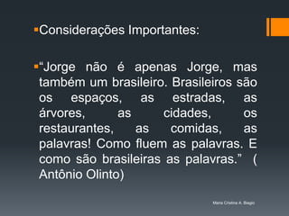 Considerações Importantes:

“Jorge não é apenas Jorge, mas
 também um brasileiro. Brasileiros são
 os espaços, as estradas, as
 árvores,      as     cidades,      os
 restaurantes,    as   comidas,     as
 palavras! Como fluem as palavras. E
 como são brasileiras as palavras.” (
 Antônio Olinto)

                              Maria Cristina A. Biagio
 