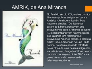 AMRIK, de Ana Miranda
             No final do século XIX, muitos cristãos
             libaneses pobres emigraram para a
             América - Amrik, em libanês. Mas
             nada era simples. "Os libaneses
             saíam do Líbano, pensavam que
             estavam indo para a América do Norte
             [...] e desembarcavam na América do
             Sul. Quando iam reclamar que
             estavam na América errada, o estafeta
             dizia: 'Tudo é América!' " A São Paulo
             do final do século passado retratada
             pelos olhos de uma dessas imigrantes
             - a bela Amina, dançarina "dona de um
             narizinho de serpent of the Nile" -, na
             prosa de uma de nossas mais
             talentosas escritoras.
                                 Maria Cristina A. Biagio
 