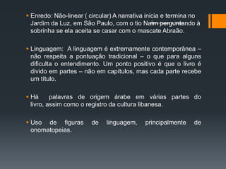  Enredo: Não-linear ( circular) A narrativa inicia e termina no
  Jardim da Luz, em São Paulo, com o tio Naim Cristina A. Biagio
                                                Maria perguntando à

  sobrinha se ela aceita se casar com o mascate Abraão.

 Linguagem: A linguagem é extremamente contemporânea –
  não respeita a pontuação tradicional – o que para alguns
  dificulta o entendimento. Um ponto positivo é que o livro é
  divido em partes – não em capítulos, mas cada parte recebe
  um título.

 Há      palavras de origem árabe em várias partes do
  livro, assim como o registro da cultura libanesa.

 Uso de figuras         de   linguagem,     principalmente     de
  onomatopeias.
 