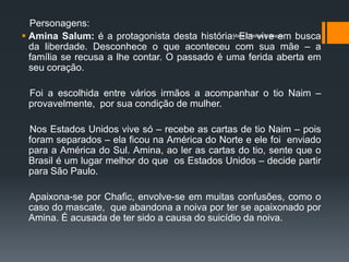 Personagens:
 Amina Salum: é a protagonista desta história. Ela vive em busca
                                               Maria Cristina A. Biagio

  da liberdade. Desconhece o que aconteceu com sua mãe – a
  família se recusa a lhe contar. O passado é uma ferida aberta em
  seu coração.

 Foi a escolhida entre vários irmãos a acompanhar o tio Naim –
 provavelmente, por sua condição de mulher.

 Nos Estados Unidos vive só – recebe as cartas de tio Naim – pois
 foram separados – ela ficou na América do Norte e ele foi enviado
 para a América do Sul. Amina, ao ler as cartas do tio, sente que o
 Brasil é um lugar melhor do que os Estados Unidos – decide partir
 para São Paulo.

 Apaixona-se por Chafic, envolve-se em muitas confusões, como o
 caso do mascate, que abandona a noiva por ter se apaixonado por
 Amina. É acusada de ter sido a causa do suicídio da noiva.
 