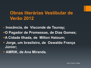 Obras literárias Vestibular de
    Verão 2012
 Inocência, de Visconde de Taunay;
O Pagador de Promessas, de Dias Gomes;
A Cidade Ilhada, de Milton Hatoum;
 Jorge, um brasileiro, de Oswaldo França
 Júnior;
 AMRIK, de Ana Miranda.

                                   Maria Cristina A. Biagio
 