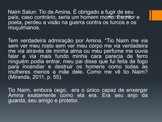 Naim Salun: Tio de Amina. É obrigado a fugir de seu
país, caso contrário, seria um homem morto.Cristina A. Biagio e
                                         Maria
                                               Escritor
poeta, perdeu a visão na guerra contra os turcos e os
muçulmanos.

Tem verdadeira admiração por Amina. “Tio Naim me via
sem ver meu rosto sem ver meu corpo me via verdadeira
me via através de minha alma ou meu perfume me ouvia
falar e via mais fundo minha cara parecia de ferro
ninguém podia entrar, meu pai disse que fui feita de fogo
para incendiar e destruir os homens como todas as
mulheres menos a mãe dele. Como me vê tio Naim?
(Miranda, 2011, p. 55).

Tio Naim, embora cego, era o único capaz de enxergar
Amina exatamente como ela era. Era seu anjo da
guarda, seu amigo e protetor.
 