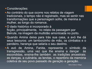  Considerações:
 Ao contrário do que ocorre nos relatos de viagem
  tradicionais, o tempo não é registrado, mas se sentir nas
  transformações que a personagem sofre, de menina a
  mulher, ao longo do romance.
 O dado histórico é incorporado à
  ficção, principalmente, no relato da passagem por
  Beirute, na imagem da multidão amontoada no porto.
 Quando Amina deixa para trás sua casa, a avó lhe dá
  seus tesouros: um tamborzinho de mão, os címbalos e o
  pandeiro, herança que selaria o seu destino.
 A avó de Amina, Farida, representa o símbolo da
  transgressão, uma vez que lhe ensina a dançar às
  escondidas, ensina-lhe também as tradições ancestrais:
  as danças, a culinária, as lendas, o repertório da memória
  coletiva de seu povo passado de geração a geração.
                                               Maria Cristina A. Biagio
 