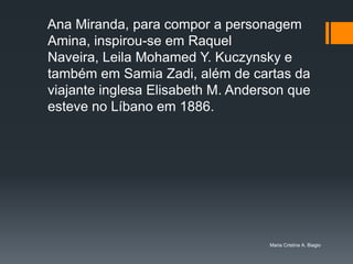Ana Miranda, para compor a personagem
Amina, inspirou-se em Raquel
Naveira, Leila Mohamed Y. Kuczynsky e
também em Samia Zadi, além de cartas da
viajante inglesa Elisabeth M. Anderson que
esteve no Líbano em 1886.




                                   Maria Cristina A. Biagio
 