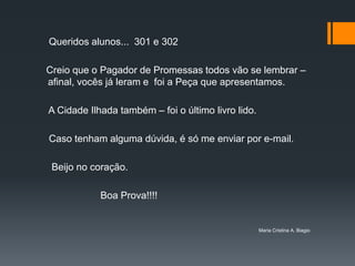 Queridos alunos... 301 e 302

Creio que o Pagador de Promessas todos vão se lembrar –
afinal, vocês já leram e foi a Peça que apresentamos.

A Cidade Ilhada também – foi o último livro lido.

Caso tenham alguma dúvida, é só me enviar por e-mail.

 Beijo no coração.

            Boa Prova!!!!


                                                    Maria Cristina A. Biagio
 