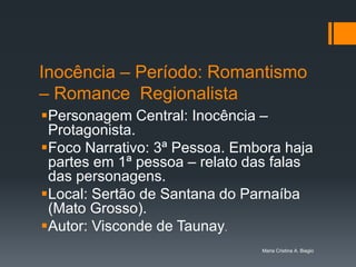 Inocência – Período: Romantismo
– Romance Regionalista
Personagem Central: Inocência –
 Protagonista.
Foco Narrativo: 3ª Pessoa. Embora haja
 partes em 1ª pessoa – relato das falas
 das personagens.
Local: Sertão de Santana do Parnaíba
 (Mato Grosso).
Autor: Visconde de Taunay.
                               Maria Cristina A. Biagio
 
