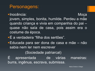 Personagens:
Inocência:                               Moça
 jovem, simples, bonita, humilde. Perdeu a mãe
 quando criança e vivia em companhia do pai –
 quase não saía de casa, pois assim era o
 costume da época.
É a verdadeira “filha dos sertões”.
Educada para ser dona de casa e mãe – não
 sabia nem ler nem escrever
           (Sociedade patriarcal)
É apresentada           de várias maneiras:
burra, ingênua, escrava, submissa.
                                   Maria Cristina A. Biagio
 