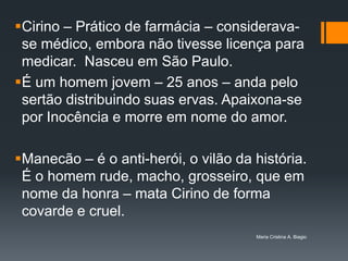 Cirino – Prático de farmácia – considerava-
 se médico, embora não tivesse licença para
 medicar. Nasceu em São Paulo.
É um homem jovem – 25 anos – anda pelo
 sertão distribuindo suas ervas. Apaixona-se
 por Inocência e morre em nome do amor.

Manecão – é o anti-herói, o vilão da história.
 É o homem rude, macho, grosseiro, que em
 nome da honra – mata Cirino de forma
 covarde e cruel.
                                      Maria Cristina A. Biagio
 