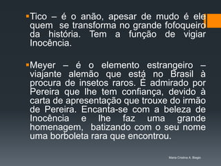 Tico – é o anão, apesar de mudo é ele
 quem se transforma no grande fofoqueiro
 da história. Tem a função de vigiar
 Inocência.

Meyer – é o elemento estrangeiro –
 viajante alemão que está no Brasil à
 procura de insetos raros. É admirado por
 Pereira que lhe tem confiança, devido à
 carta de apresentação que trouxe do irmão
 de Pereira. Encanta-se com a beleza de
 Inocência e lhe faz uma grande
 homenagem, batizando com o seu nome
 uma borboleta rara que encontrou.

                                 Maria Cristina A. Biagio
 