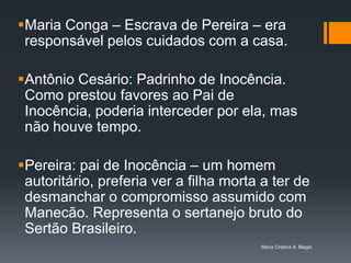 Maria Conga – Escrava de Pereira – era
 responsável pelos cuidados com a casa.

Antônio Cesário: Padrinho de Inocência.
 Como prestou favores ao Pai de
 Inocência, poderia interceder por ela, mas
 não houve tempo.

Pereira: pai de Inocência – um homem
 autoritário, preferia ver a filha morta a ter de
 desmanchar o compromisso assumido com
 Manecão. Representa o sertanejo bruto do
 Sertão Brasileiro.
                                        Maria Cristina A. Biagio
 