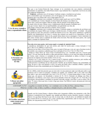 Para que a sua Leitura Orante não fique entregue só às conclusões dos seus próprios sentimentos,
                            pensamentos ou caprichos, mas tenha firmeza maior e seja realmente fiel, é importante você levar em conta
                            três exigências fundamentais:
                            1ª. Exigência: confrontar com a fé da Igreja. Confronte sempre o resultado da sua Leitura
                            com a comunidade a que você pertence, com a fé da Igreja viva. Do contrário, pode
                            acontecer que o seu esforço não o leve a lugar algum (Gl 2,2).
                            2ª. Exigência: confrontar com a realidade. Confronte sempre aquilo que você lê na Bíblia
                            com a realidade que vivemos. Quando a Leitura Orante não alcança o seu objetvo na
                            nossa vida, a causa nem sempre é falta de oração, falta de atenção à fé da Igreja ou falta
                            de estudo crítico do texto. Muitas vezes, é simplesmente falta de atenção à realidade nua e
                            crua que vivemos. Quem vive na superficialidade, sem aprofundar sua vida, não
                            pode atingir a fonte de onde nasceram os Salmos, dizia Cassiano.
  7. Ler de novo, rezando o 3ª. Exigência: confrontar com o resultado da exegese. Confronte sempre as conclusões da sua leitura com
texto e respondendo a Deus. os resultados da exegese bíblica que investiga o sentido da Letra. A Leitura Orante - é verdade - não pode
                            ficar parada na Letra; deve procurar o sentido do Espírito (2 Cor 3,6) . Mas querer estabelecer o sentido do
                            Espírito sem fundamentá-lo na Letra é o mesmo que construir um castelo no ar (Agostinho). É cair no
                            engano do fundamentalismo. Hoje em dia, quando tantas ideias novas se propagam, é muito importante ter
                            bom senso. O bom senso se alimenta do estudo crítico da Letra. Para não errar nesse ponto, vale à pena
                            seguir o exemplo do Apóstolo Paulo


                                 Para não errar nesse ponto, vale à pena seguir o exemplo do Apóstolo Paulo:
                                 - considere-se destinatário do que está escrito, pois tudo foi escrito para a nossa instrução (1 Cor
                                 10,11; Rm 15, 4); a Bíblia é o nosso livro;
                                 - procure ter nos olhos a fé em Jesus Cristo, pois é só pela fé Nele que o véu cai e que a Escritura revela o
                                 seu sentido e nos comunica a sabedoria que leva à salvação (2 Cor 3,16; 2 Tm 3,15; Rm 15,4);
                                 - lembre-se: Paulo falava de "Jesus Cristo Crucificado"(2Cor 2,2). "escândalo para uns e loucura para
                                 outros". Foi este Jesus que lhe abriu os olhos para perceber a Palavra viva no meio dos pobres da periferia
                                 de Corinto, onde a loucura e o escândalo da cruz estavam confundindo os sábios, os fortes e os que
      8. Formular um             pensavam ser alguma coisa neste mundo( 1 Cor1,21-31);
       compromisso               - misture o eu e o nós; nunca só o eu, e nunca só nós! O Apóstolo também misturava, pois recebeu sua
          de vida                missão da comunidade de Antioquia e falava a partir dela (At 13, 1-3; Gl 2,2);
                                 - tenha presente os problemas da sua vida pessoal e familiar, da sua família religiosa, das comunidades, da
                                 Igreja, do povo a que você pertence e serve; era assim que Paulo relia e entendia a Bíblia: a partir dos
                                 problemas do povo das comunidades por ele fundadas (1Cor 10, 1-13);


                                 Ao ler a Bíblia, tenha bem presente que seu texto não é só uma janela por onde você olha para saber o que
                                 aconteceu com os outros no passado; é também um espelho, um "símbolo" (Hb 11,19), onde você olha
                                 para saber o que está acontecendo com você (1 Cor 10, 6-10). A Leitura Orante diária é como a chuva
                                 mansa que, aos poucos, vai fecundando o terreno (Is 55, 10-11). Entrando em diálogo com Deus e
                                 meditando a sua Palavra, você cresce como árvore plantada à beira dos córregos (Sl 1,3). Você não vê o
                                 crescimento, mas perceberá o resultado no encontro renovado consigo, com Deus e com os outros. Diz o
     9. Rezar um salmo           canto: "É como a chuva que lava, é como o fogo que arrasa, Tua Palavra é assim; não passa por mim sem
         apropriado              deixar um sinal".

         CONTEMPLAÇÃO » mergulhar no mistério de Deus, ver a realidade com os olhos de Deus, saborear Deus.
                Observar e avaliar a vida, os fatos, os pobres, a situação do povo, com um novo olhar.


                                 Quando você faz Leitura Orante, o objetivo último não é interpretar a Bíblia, mas interpretar a vida. Não é
                                 conhecer o conteúdo do Livro Sagrado, mas, ajudado pela Palavra escrita, descobrir, assumir e celebrar a
                                 Palavra viva que Deus fala hoje na sua vida, na nossa vida, na vida do povo, na realidade do mundo em
                                 que vivemos (Sl 95,7); é crescer na fé e, como o profeta Elias, experimentar, cada vez mais, que "Vivo é o
  10. Escolher uma frase
                                 Senhor, em cuja presença estou!" (1Rs 17,1; 16,15).
    como resumo para
        memorizar
 