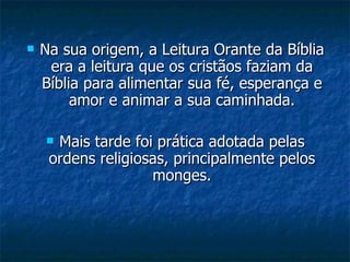 Na sua origem, a Leitura Orante da Bíblia era a leitura que os cristãos faziam da Bíblia para alimentar sua fé, esperança e amor e animar a sua caminhada. Mais tarde foi prática adotada pelas ordens religiosas, principalmente pelos monges. 