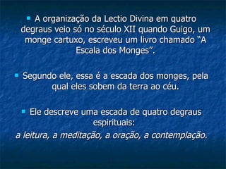 A organização da Lectio Divina em quatro degraus veio só no século XII quando Guigo, um monge cartuxo, escreveu um livro chamado “A Escala dos Monges”. Segundo ele, essa é a escada dos monges, pela qual eles sobem da terra ao céu. Ele descreve uma escada de quatro degraus espirituais:  a leitura, a meditação, a oração, a contemplação. 