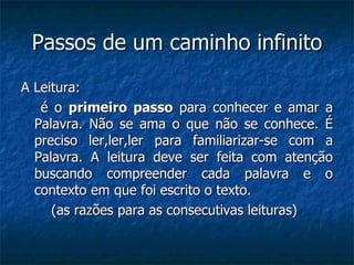 Passos de um caminho infinito A Leitura: é o  primeiro passo  para conhecer e amar a Palavra. Não se ama o que não se conhece. É preciso ler,ler,ler para familiarizar-se com a Palavra. A leitura deve ser feita com atenção buscando compreender cada palavra e o contexto em que foi escrito o texto. (as razões para as consecutivas leituras)  