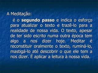 A Meditação: é o  segundo passo  e indica o esforço para atualizar o texto e trazê-lo para a realidade de nossa vida. O texto, apesar de ter sido escrito numa outra época tem algo a nos dizer hoje. Meditar é reconstituir oralmente o texto, ruminá-lo, mastigá-lo até descobrir o que ele tem a nos dizer. É aplicar a leitura à nossa vida. 