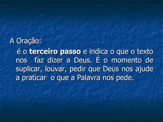 A Oração: é o  terceiro passo  e indica o que o texto nos  faz dizer a Deus. É o momento de suplicar, louvar, pedir que Deus nos ajude a praticar  o que a Palavra nos pede. 