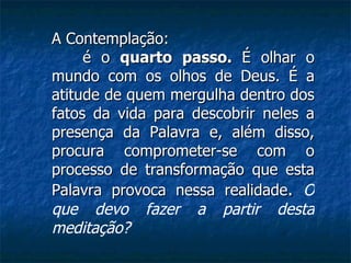 A Contemplação: é o  quarto passo.  É olhar o mundo com os olhos de Deus. É a atitude de quem mergulha dentro dos fatos da vida para descobrir neles a presença da Palavra e, além disso, procura comprometer-se com o processo de transformação que esta Palavra provoca nessa realidade .   O que devo fazer a partir desta meditação? 