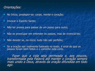 Orientações: No Início, predispor-se: corpo, mente e coração; Invocar o Espírito Santo; Não ter pressa para passar de um passo para outro; Não se preocupar em entender os passos, mas de vivenciá-los; Não desistir se, no início, tudo não sair perfeito; Se a oração sair realmente baseada no texto, é sinal de que os passos foram bem feitos e o caminho está certo. Fazer que a vida seja permeada e, aos poucos, transformada pela Palavra até manter o coração sempre mais unido a Deus, através da oração difundida em todo agir.  