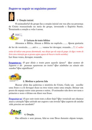 Sugere-se seguir os seguintes passos:



          1- Oração inicial.
      O animador(a) do grupo faz a oração inicial em voz alta na presença
de Cristo ressuscitado no meio do grupo, invocando o Espírito Santo.
Terminada a oração a vela é acesa.




               2- Leitura do texto bíblico
        Abramos a Bíblia. Abram a Bíblia no capítulo......... Quem gostaria
de ler do versículo.........até o ...... vamos ler devagar, rezando.....?.( É melhor
evitar de indicar uma pessoa determinada, mas deixar que ela surja do grupo. Só diga o nome do
livro com a intenção que as pessoas sejam capazes de buscar o trecho sozinhas)
Ler duas vezes, devagar, rezando.

Perguntar-se: O que dizia o texto para aquela época?Que nomes de
lugares e de pessoas aparecem no texto? Que símbolos ou sinais são
usados? Que significam?




                 3. Meditar a palavra lida
      Buscar além das palavras o mistério de Cristo. Cada um escolhe
uma frase e a lê devagar duas ou tres vezes como uma oração. Deixar um
pouco de espaço entre uma pessoa e outra.. O animador não deve ser nem o
primeiro e nem o último em dizer sua frase.

Perguntar-se: O que este texto tem a dizer hoje? Que versículo me chamou
mais a atenção? Que atitude me sugere e me revela? Que aspecto de minha
vida precisa ser mudado?



                   4. Oração.
        Em silêncio e sem pressa, fala-se com Deus durante algum tempo,
 