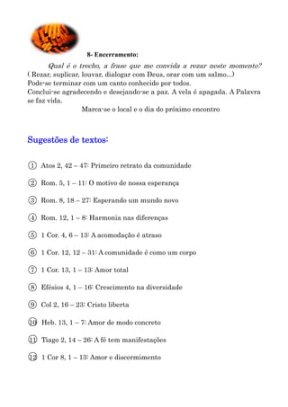 8- Encerramento:
       Qual é o trecho, a frase que me convida a rezar neste momento?
( Rezar, suplicar, louvar, dialogar com Deus, orar com um salmo...)
Pode-se terminar com um canto conhecido por todos.
Conclui-se agradecendo e desejando-se a paz. A vela é apagada. A Palavra
se faz vida.
                   Marca-se o local e o dia do próximo encontro



Sugestões de textos:


○
1    Atos 2, 42 – 47: Primeiro retrato da comunidade

○
2    Rom. 5, 1 – 11: O motivo de nossa esperança

○
3    Rom. 8, 18 – 27: Esperando um mundo novo

○
4    Rom. 12, 1 – 8: Harmonia nas diferenças

○
5    1 Cor. 4, 6 – 13: A acomodação é atraso

○
6    1 Cor. 12, 12 – 31: A comunidade é como um corpo

○
7    1 Cor. 13, 1 – 13: Amor total

○
8    Efésios 4, 1 – 16: Crescimento na diversidade

○
9    Col 2, 16 – 23: Cristo liberta

○
10   Heb. 13, 1 – 7: Amor de modo concreto

○
11   Tiago 2, 14 – 26: A fé tem manifestações

○
12   1 Cor 8, 1 – 13: Amor e discermimento
 