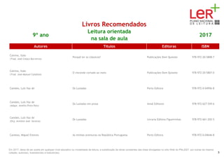 Livros Recomendados
9º ano
Leitura orientada
na sala de aula
2017
Autores Títulos Editoras ISBN
Calvino, Italo
(Trad. José Colaço Barreiros)
Porquê ler os clássicos? Publicações Dom Quixote 978-972-20-5808-7
Calvino, Italo
(Trad. José Manuel Calafate)
O visconde cortado ao meio Publicações Dom Quixote 978-972-20-5807-0
Camões, Luís Vaz de Os Lusíadas Porto Editora 978-972-0-04956-8
Camões, Luís Vaz de
(Adapt. Amélia Pinto Pais)
Os Lusíadas em prosa Areal Editores 978-972-627-559-6
Camões, Luís Vaz de
(Org. António José Saraiva)
Os Lusíadas Livraria Editora Figueirinhas 978-972-661-202-5
Cardoso, Miguel Esteves As minhas aventuras na República Portuguesa Porto Editora 978-972-0-04646-8
Em 2017, deixa de ser aceite em qualquer nível educativo ou modalidade de leitura, a substituição de obras constantes das listas divulgadas no sítio Web do PNL2027 por outras da mesma
coleção, autor(es), ilustrador(es) e tradutor(es). 3
 
