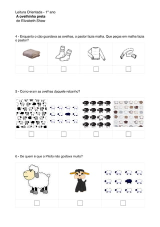 Leitura Orientada - 1º ano
A ovelhinha preta
de Elizabeth Shaw
4 - Enquanto o cão guardava as ovelhas, o pastor fazia malha. Que peças em malha fazia
o pastor?
5 - Como eram as ovelhas daquele rebanho?
6 - De quem é que o Piloto não gostava muito?
 