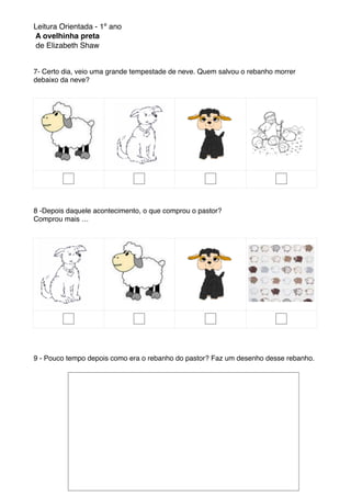 Leitura Orientada - 1º ano
A ovelhinha preta
de Elizabeth Shaw
7- Certo dia, veio uma grande tempestade de neve. Quem salvou o rebanho morrer
debaixo da neve?
8 -Depois daquele acontecimento, o que comprou o pastor?
Comprou mais …
9 - Pouco tempo depois como era o rebanho do pastor? Faz um desenho desse rebanho.
 