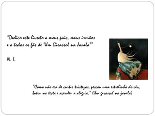 “ Dedico este livreto a meus pais, meus irmãos  e a todos os fãs de ‘Um Girassol na Janela”’ N. I. “ Como não era de curtir tristezas, pescou uma estrelinha do céu, botou na testa e acendeu a alegria.” (Um girassol na janela) 
