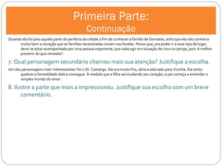 Primeira Parte: Continuação Quando ela foi para aquela parte da periferia da cidade a fim de conhecer a família de Donizete, acho que ela não conhecia muito bem a situação que as famílias necessitadas viviam nas favelas. Penso que, pra poder ir a esse tipo de lugar, deve-se estar acompanhado por uma pessoa experiente, que sabe agir em situação de risco ou perigo, pois ‘é melhor prevenir do que remediar’. 7. Qual personagem secundário chamou mais sua atenção? Justifique a escolha. Um dos personagens mais ‘interessantes’ foi o Dr. Camargo. Ele era muito frio, sério e educado para Vivinha. Ela tenta quebrar a formalidade dele e consegue. À medida que a filha vai mudando seu coração, o pai começa a entender o simples mundo do amor. 8. Ilustre a parte que mais a impressionou. Justifique sua escolha com um breve comentário. 