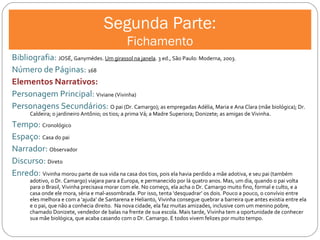 Segunda Parte: Fichamento Bibliografia:  JOSÉ, Ganymédes.  Um girassol na janela . 3 ed., São Paulo: Moderna, 2003. Número de Páginas:  168 Elementos Narrativos: Personagem Principal:  Viviane (Vivinha) Personagens Secundários:  O pai (Dr. Camargo); as empregadas Adélia, Maria e Ana Clara (mãe biológica); Dr. Caldeira; o jardineiro Antônio; os tios; a prima Vá; a Madre Superiora; Donizete; as amigas de Vivinha.  Tempo:  Cronológico Espaço:  Casa do pai Narrador:  Observador Discurso:  Direto Enredo:  Vivinha morou parte de sua vida na casa dos tios, pois ela havia perdido a mãe adotiva, e seu pai (também adotivo, o Dr. Camargo) viajara para a Europa, e permanecido por lá quatro anos. Mas, um dia, quando o pai volta para o Brasil, Vivinha precisava morar com ele. No começo, ela acha o Dr. Camargo muito fino, formal e culto, e a casa onde ele mora, séria e mal-assombrada. Por isso, tenta ‘desquadrar’ os dois. Pouco a pouco, o convívio entre eles melhora e com a ‘ajuda’ de Santarena e Helianto, Vivinha consegue quebrar a barreira que antes existia entre ela e o pai, que não a conhecia direito.  Na nova cidade, ela faz muitas amizades, inclusive com um menino pobre, chamado Donizete, vendedor de balas na frente de sua escola. Mais tarde, Vivinha tem a oportunidade de conhecer sua mãe biológica, que acaba casando com o Dr. Camargo. E todos vivem felizes por muito tempo. 