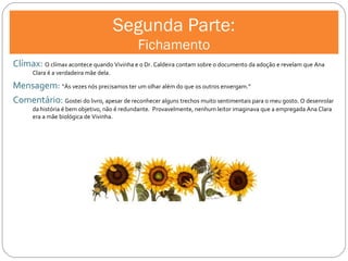 Segunda Parte: Fichamento Clímax:  O clímax acontece quando Vivinha e o Dr. Caldeira contam sobre o documento da adoção e revelam que Ana Clara é a verdadeira mãe dela. Mensagem:  “Às vezes nós precisamos ter um olhar além do que os outros enxergam.” Comentário:  Gostei do livro, apesar de reconhecer alguns trechos muito sentimentais para o meu gosto. O desenrolar da história é bem objetivo, não é redundante.  Provavelmente, nenhum leitor imaginava que a empregada Ana Clara era a mãe biológica de Vivinha.  