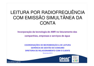 LEITURA POR RADIOFREQUÊNCIA
COM EMISSÃO SIMULTÂNEA DA
CONTA
Incorporação da tecnologia de AMR no faturamento das
companhias, empresas e serviços de água

COORDENAÇÕES DE MICROMEDIÇÃO & DE LEITURA
GERÊNCIA DE GESTÃO DO CONSUMO
DIRETORIA DE RELACIONAMENTO COM O CLIENTE
Novembro/2013

 