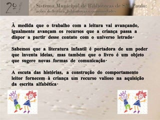 À medida que o trabalho com a leitura vai avançando, igualmente avançam os recursos que a criança passa a dispor a partir desse contato com o universo letrado. Sabemos que a literatura infantil é portadora de um poder que inventa ideias, mas também que o livro é um objeto que sugere novas formas de comunicação. A escuta das histórias, a construção do comportamento leitor fornecem à criança um recurso valioso na aquisição da escrita alfabética. 