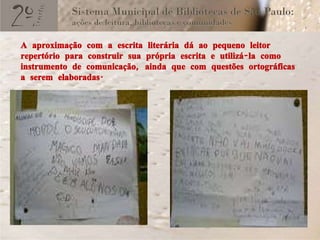 A aproximação com a escrita literária dá ao pequeno leitor repertório para construir sua própria escrita e utilizá-la como instrumento de comunicação, ainda que com questões ortográficas a serem elaboradas. 